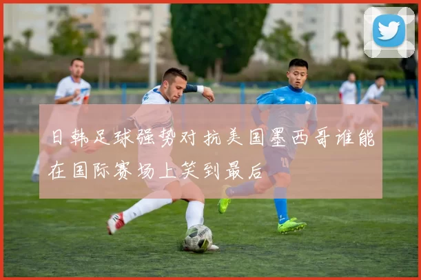 日韩足球强势对抗美国墨西哥谁能在国际赛场上笑到最后
