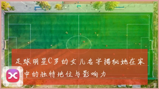 足球明星C罗的女儿名字揭秘她在家庭中的独特地位与影响力