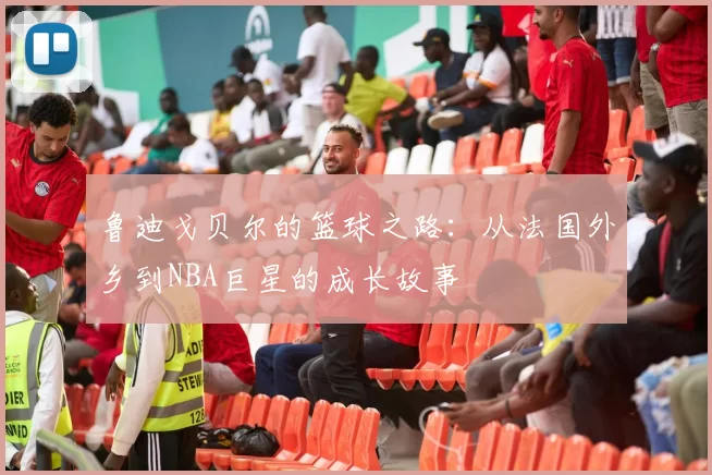 鲁迪戈贝尔的篮球之路：从法国外乡到NBA巨星的成长故事