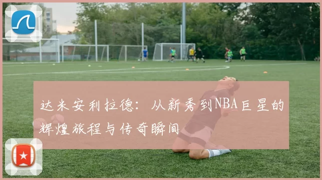 达米安利拉德：从新秀到NBA巨星的辉煌旅程与传奇瞬间
