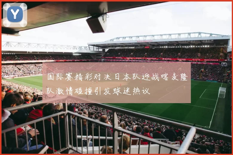 国际赛精彩对决日本队迎战喀麦隆队激情碰撞引发球迷热议