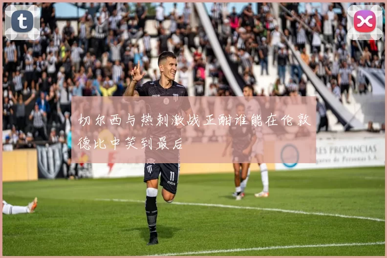 切尔西与热刺激战正酣谁能在伦敦德比中笑到最后