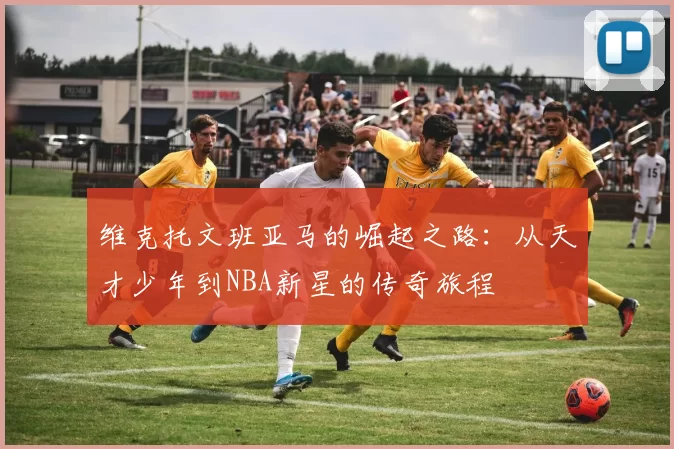 维克托文班亚马的崛起之路：从天才少年到NBA新星的传奇旅程