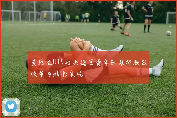 英格兰U19对决德国青年队期待激烈较量与精彩表现