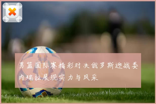 男篮国际赛精彩对决俄罗斯迎战委内瑞拉展现实力与风采